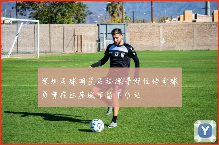 深圳足球明星足迹探寻哪位传奇球员曾在这座城市留下印记