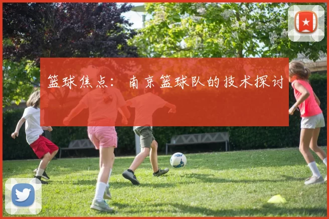 篮球焦点：南京篮球队的技术探讨