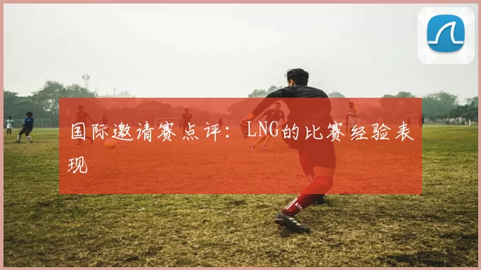 国际邀请赛点评：LNG的比赛经验表现