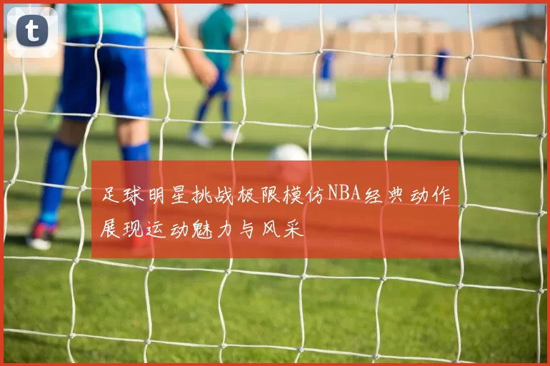 足球明星挑战极限模仿NBA经典动作展现运动魅力与风采