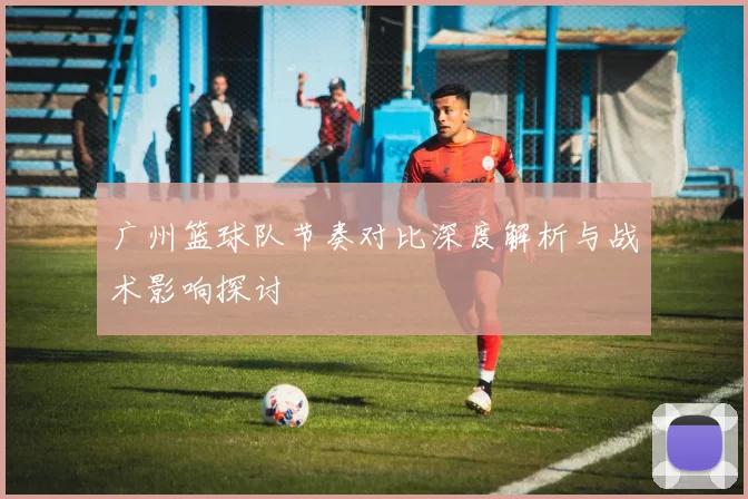 广州篮球队节奏对比深度解析与战术影响探讨