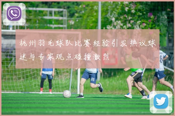 杭州羽毛球队比赛经验引发热议球迷与专家观点碰撞激烈