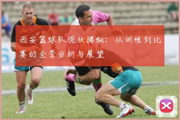 西安篮球队现状揭秘：从训练到比赛的全景分析与展望