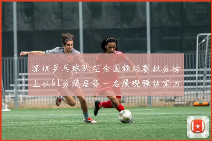 深圳乒乓球队在全国锦标赛积分榜上以61分稳居第一名展现强劲实力