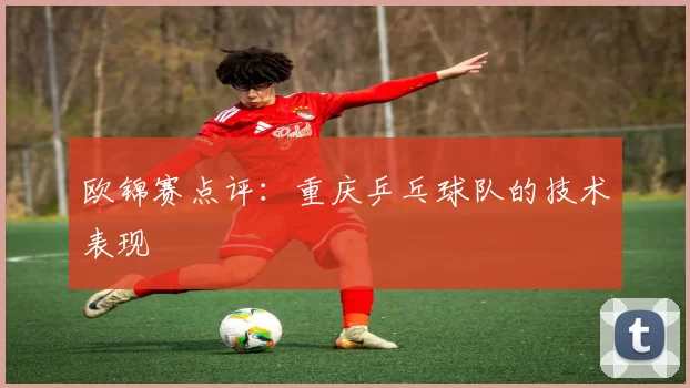 欧锦赛点评：重庆乒乓球队的技术表现